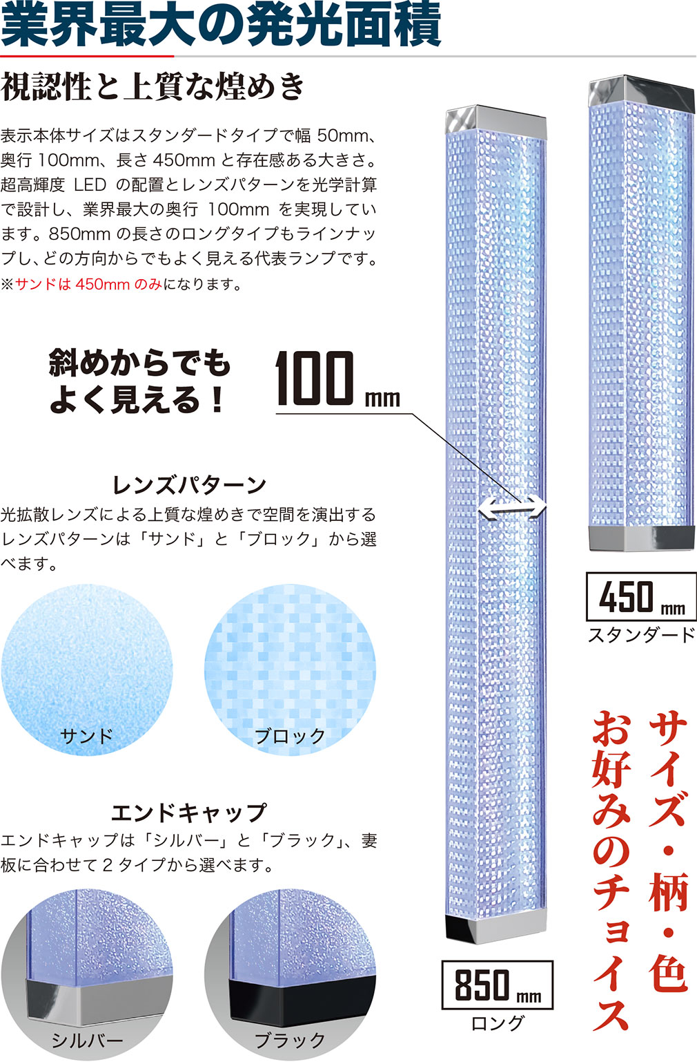 業界最大の発光面積 視認性と上質な煌めき 表示本体サイズはスタンダードタイプで幅50mm、奥行100mm、長さ450mmと存在感ある大きさ。超高輝度LEDの配置とレンズパターンを光学計算で設計し、業界最大の奥行100mmを実現しています。850mmの長さのロングタイプもラインナップし、どの方向からでもよく見える代表ランプです。※サンドは450mmのみになります。斜めからでもよく見える！ レンズパターン：光拡散レンズによる上質な煌めきで空間を演出するレンズパターンは「サンド」と「ブロック」から選べます。 エンドキャップ：エンドキャップは「シルバー」と「ブラック」、妻板に合わせて2タイプから選べます。 サイズ・柄・色 お好みのチョイス