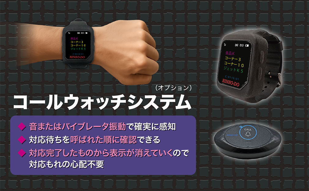 コールウォッチシステム（オプション） 音またはバイブレータ振動で確実に感知 対応待ちを呼ばれた順に確認できる 対応完了したものから表示が消えていくので対応もれの心配不要