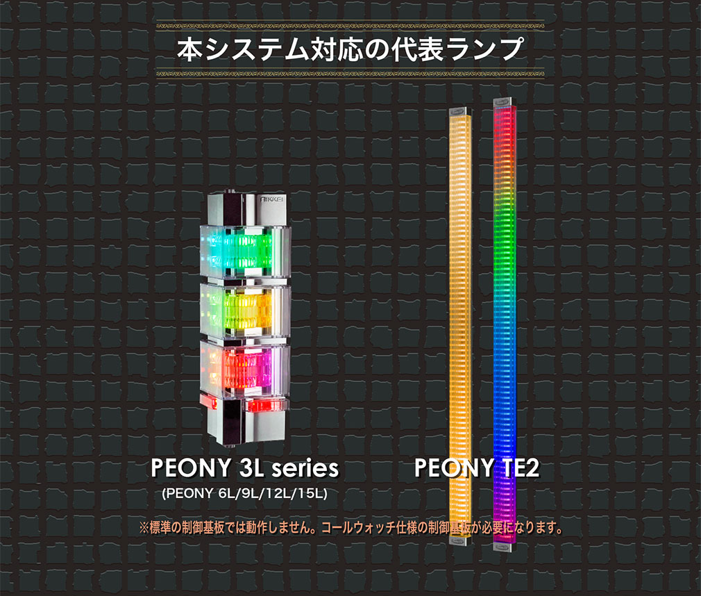 本システム対応の代表ランプ PEONY 3L series(PEONY 6L/9L/12L/15L) PEONY TE2 ※標準の制御基板では動作しません。コールウォッチ仕様の制御基板が必要になります。